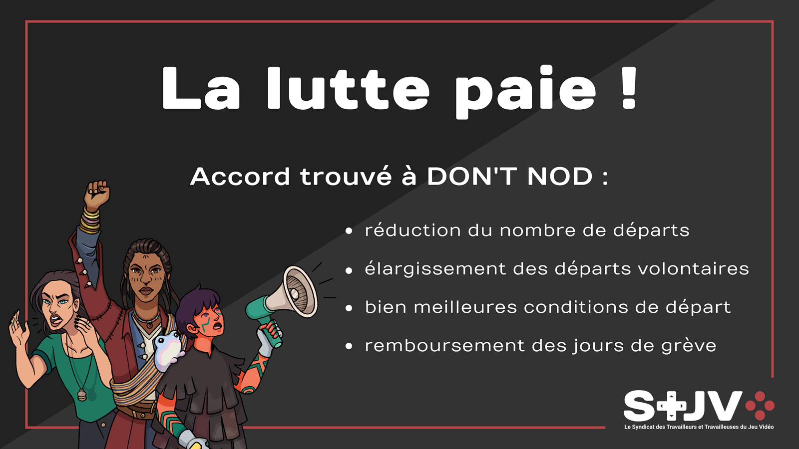 Sur un fond gris et noir, avec un léger cadre rouge entourant le texte, en bas à gauche trois personnages de jeux Don't Nod en postures revendicatives, et en bas à droite le logo du STJV. Titre La lutte paie ! Accord trouvé à DON'T NOD : Réduction du nombre de départs Élargissement des départs volontaires Bien meilleures conditions de départ Remboursement des jours de grève